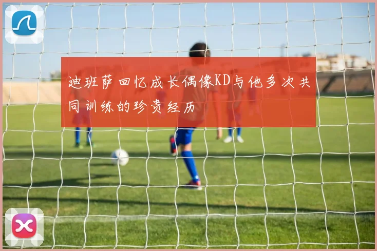 迪班萨回忆成长偶像KD与他多次共同训练的珍贵经历