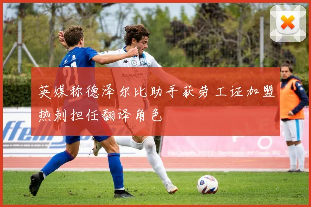 英媒称德泽尔比助手获劳工证加盟热刺担任翻译角色