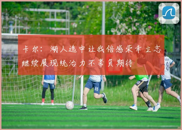 卡尔：湖人选中让我倍感荣幸立志继续展现统治力不辜负期待