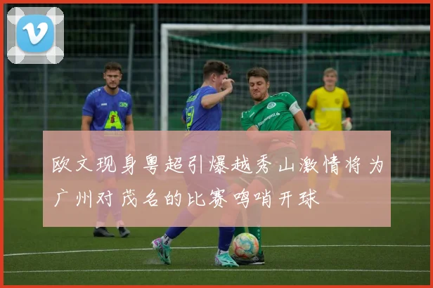 欧文现身粤超引爆越秀山激情将为广州对茂名的比赛鸣哨开球