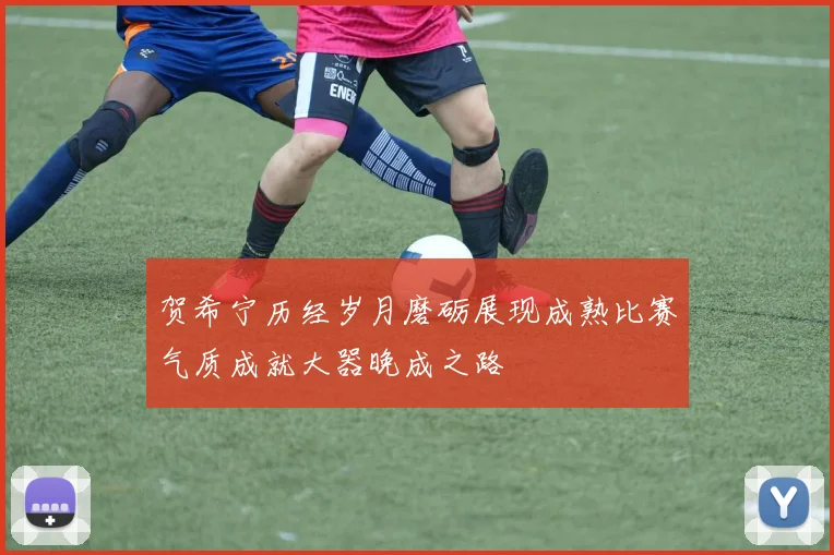 贺希宁历经岁月磨砺展现成熟比赛气质成就大器晚成之路