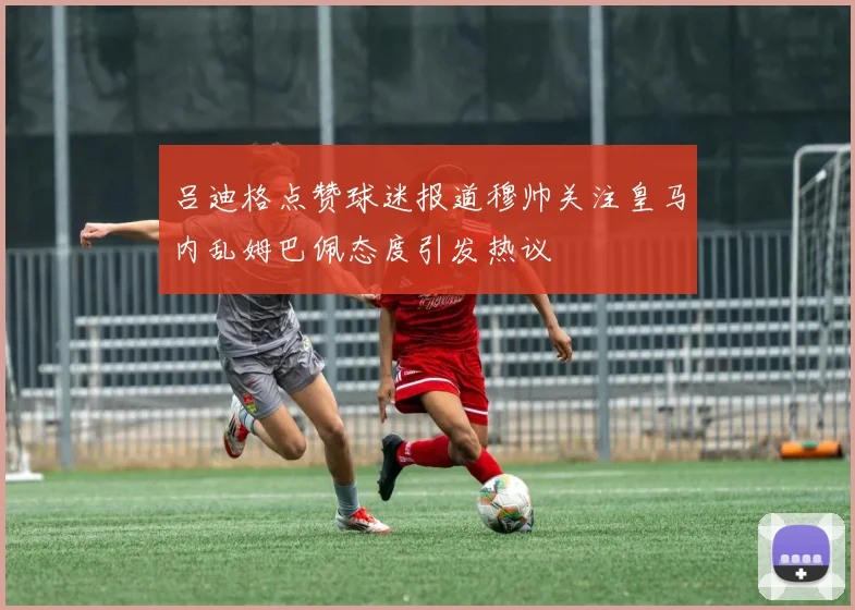 吕迪格点赞球迷报道穆帅关注皇马内乱姆巴佩态度引发热议