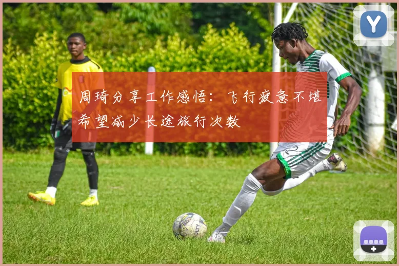 周琦分享工作感悟：飞行疲惫不堪希望减少长途旅行次数