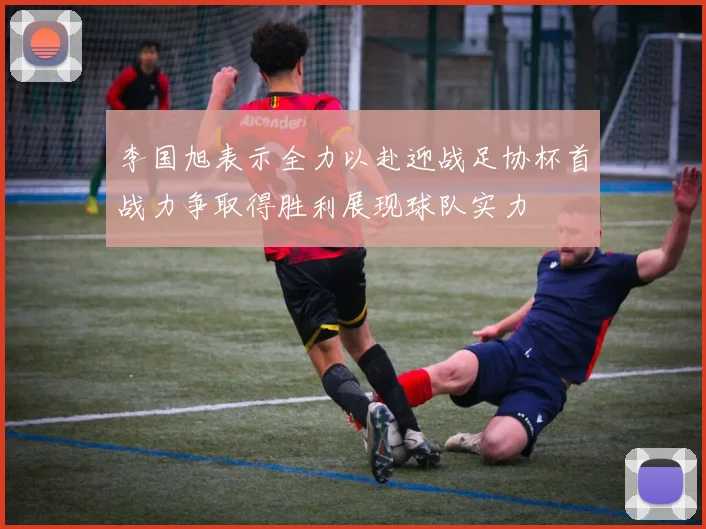 李国旭表示全力以赴迎战足协杯首战力争取得胜利展现球队实力