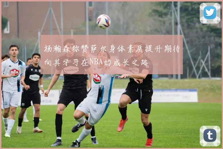 杨瀚森称赞萨尔身体素质提升期待向其学习在NBA的成长之路