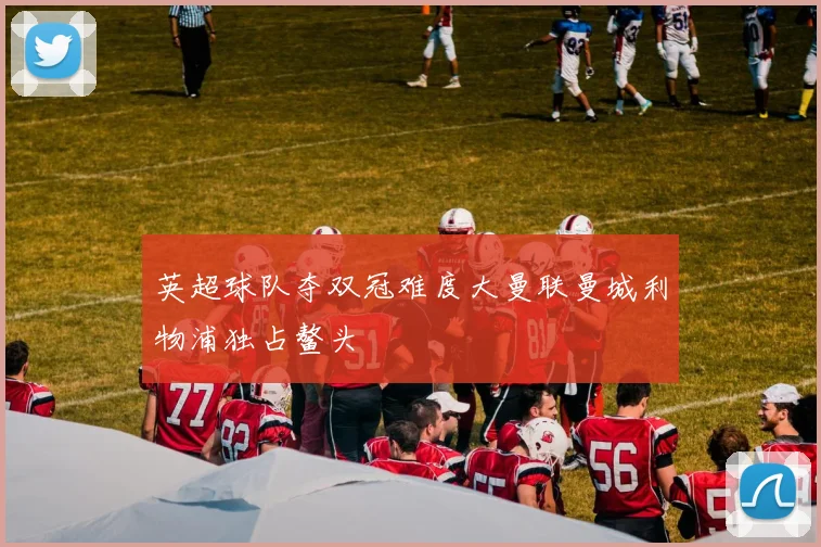 英超球队夺双冠难度大曼联曼城利物浦独占鳌头
