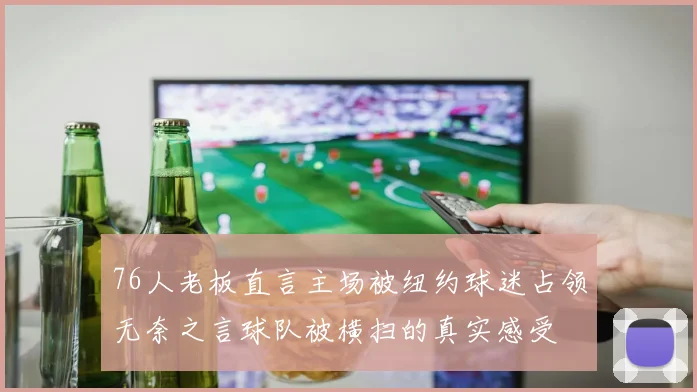 76人老板直言主场被纽约球迷占领无奈之言球队被横扫的真实感受