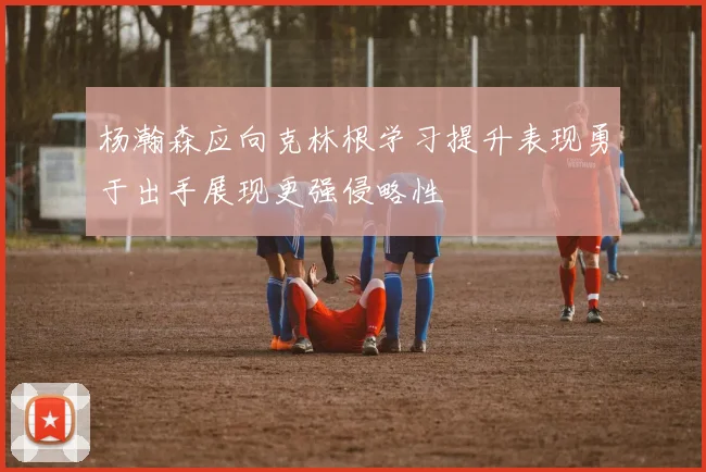杨瀚森应向克林根学习提升表现勇于出手展现更强侵略性