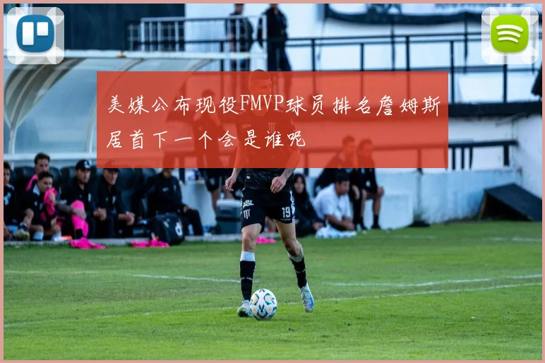 美媒公布现役FMVP球员排名詹姆斯居首下一个会是谁呢