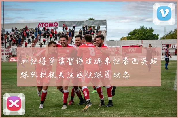 加拉塔萨雷暂停追逐弗拉泰西英超球队积极关注这位球员动态