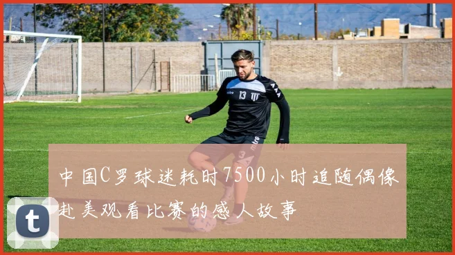 中国C罗球迷耗时7500小时追随偶像赴美观看比赛的感人故事