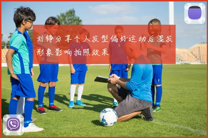 刘铮分享个人发型偏好运动后湿发形象影响拍照效果