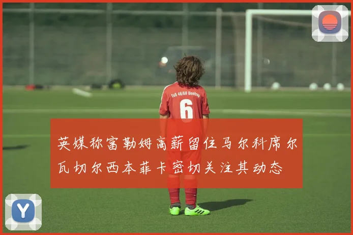 英媒称富勒姆高薪留住马尔科席尔瓦切尔西本菲卡密切关注其动态