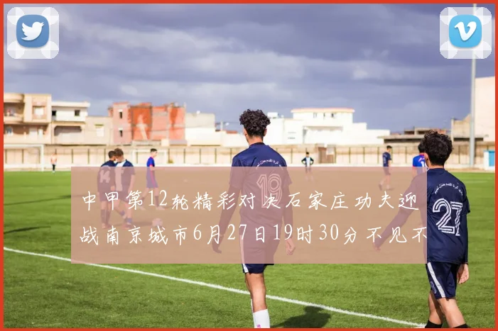 中甲第12轮精彩对决石家庄功夫迎战南京城市6月27日19时30分不见不散