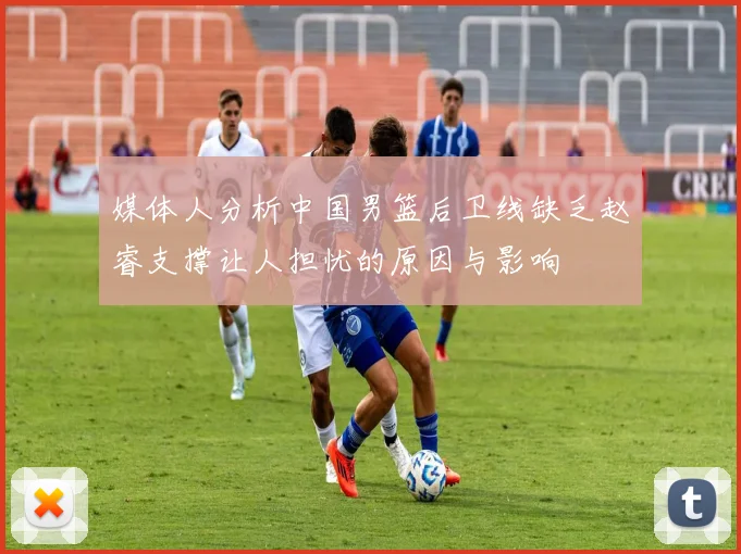 媒体人分析中国男篮后卫线缺乏赵睿支撑让人担忧的原因与影响
