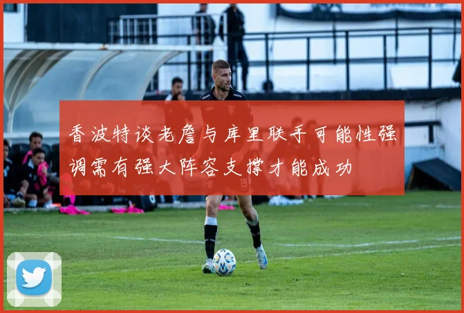 香波特谈老詹与库里联手可能性强调需有强大阵容支撑才能成功