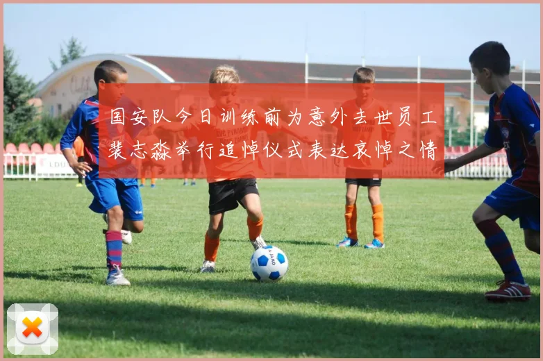 国安队今日训练前为意外去世员工裴志淼举行追悼仪式表达哀悼之情