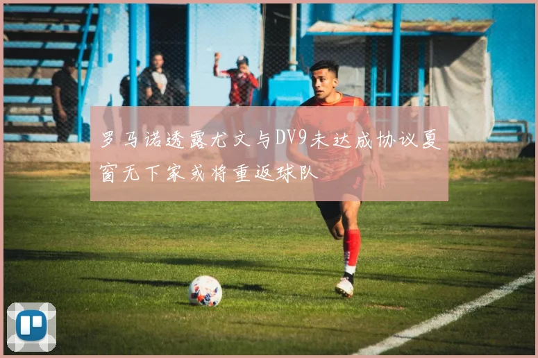 罗马诺透露尤文与DV9未达成协议夏窗无下家或将重返球队