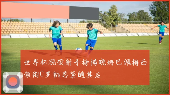 世界杯现役射手榜揭晓姆巴佩梅西领衔C罗凯恩紧随其后