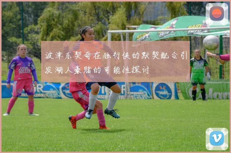 波津东契奇在独行侠的默契配合引发湖人豪赌的可能性探讨