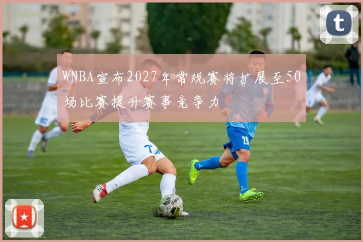 WNBA宣布2027年常规赛将扩展至50场比赛提升赛事竞争力