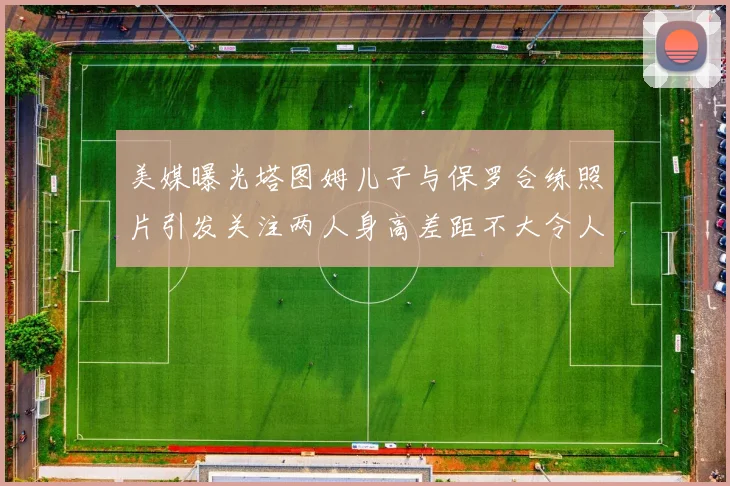 美媒曝光塔图姆儿子与保罗合练照片引发关注两人身高差距不大令人惊讶