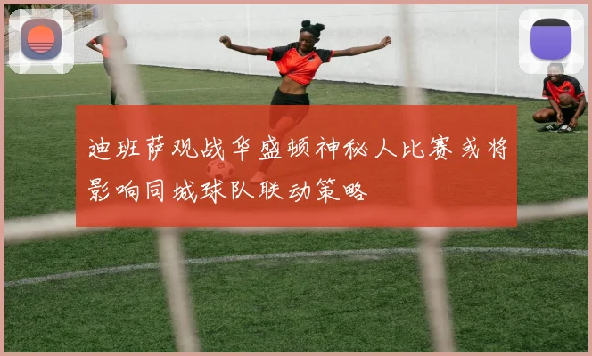 迪班萨观战华盛顿神秘人比赛或将影响同城球队联动策略
